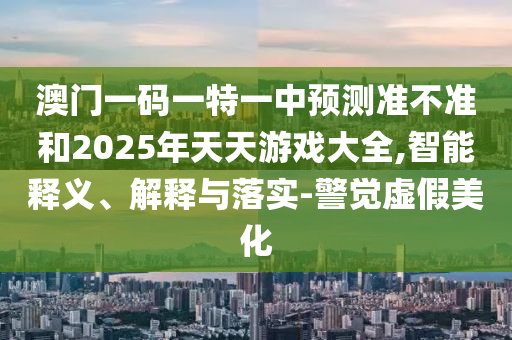 澳門一碼一特一中預(yù)測準(zhǔn)不準(zhǔn)和2025年天天游戲大全,智能釋義、解釋與落實(shí)-警覺虛假美化
