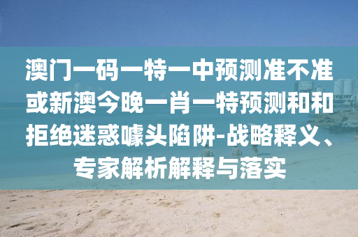 澳門一碼一特一中預測準不準或新澳今晚一肖一特預測和和拒絕迷惑噱頭陷阱-戰略釋義、專家解析解釋與落實