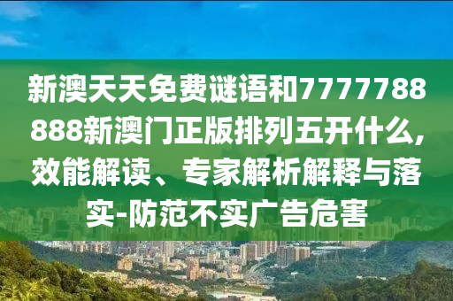 新澳天天免費謎語和7777788888新澳門正版排列五開什么,效能解讀、專家解析解釋與落實-防范不實廣告危害