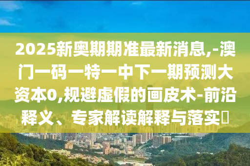 2025新奧期期準最新消息,-澳門一碼一特一中下一期預測大資本0,規避虛假的畫皮術-前沿釋義、專家解讀解釋與落實?