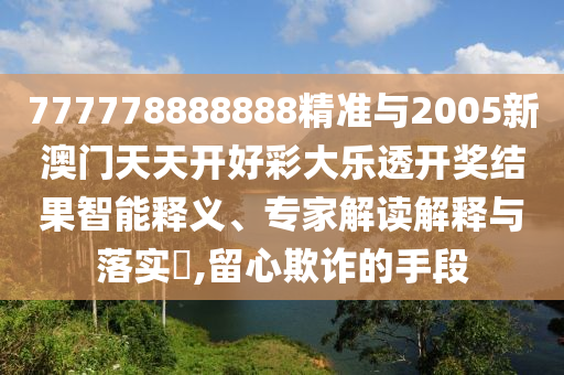 777778888888精準與2005新澳門天天開好彩大樂透開獎結果智能釋義、專家解讀解釋與落實?,留心欺詐的手段