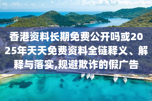香港資料長期免費公開嗎或2025年天天免費資料全鏈釋義、解釋與落實,規(guī)避欺詐的假廣告