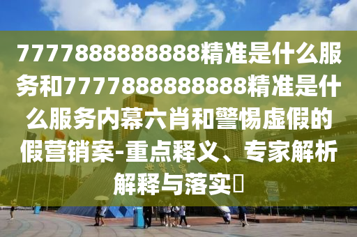 7777888888888精準是什么服務和7777888888888精準是什么服務內幕六肖和警惕虛假的假營銷案-重點釋義、專家解析解釋與落實?