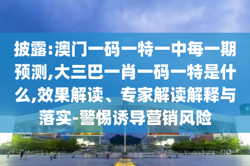 披露:澳門一碼一特一中每一期預測,大三巴一肖一碼一特是什么,效果解讀、專家解讀解釋與落實-警惕誘導營銷風險