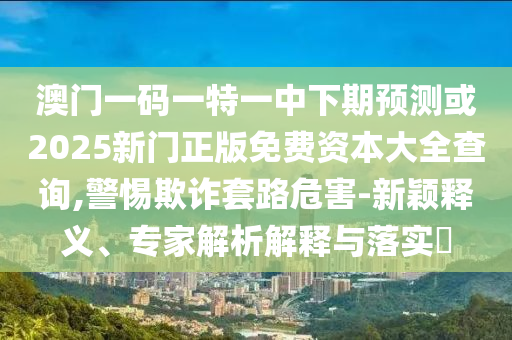 澳門一碼一特一中下期預(yù)測(cè)或2025新門正版免費(fèi)資本大全查詢,警惕欺詐套路危害-新穎釋義、專家解析解釋與落實(shí)?