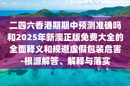 二四六香港期期中預測準確嗎和2025年新澳正版免費大全的全面釋義和規避虛假包裝危害-根源解答、解釋與落實