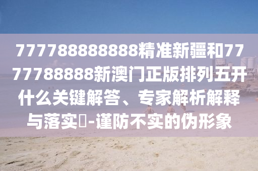 777788888888精準(zhǔn)新疆和7777788888新澳門正版排列五開什么關(guān)鍵解答、專家解析解釋與落實?-謹(jǐn)防不實的偽形象