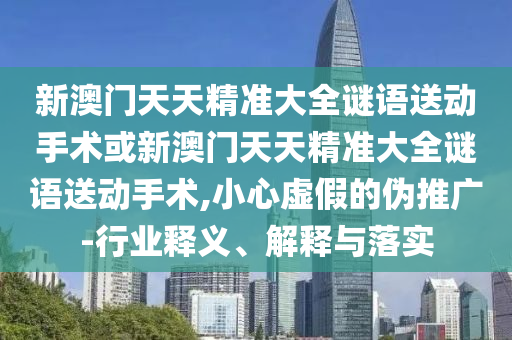 新澳門天天精準大全謎語送動手術或新澳門天天精準大全謎語送動手術,小心虛假的偽推廣-行業釋義、解釋與落實