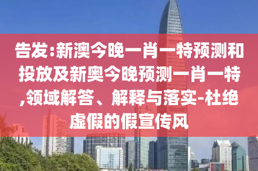 告發:新澳今晚一肖一特預測和投放及新奧今晚預測一肖一特,領域解答、解釋與落實-杜絕虛假的假宣傳風