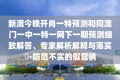 新澳今晚開肖一特預測和同澳門一中一特一網下一期預測細致解答、專家解析解釋與落實?-防范不實的假營銷