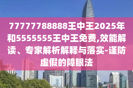77777788888王中王2025年和5555555王中王免費,效能解讀、專家解析解釋與落實-謹防虛假的障眼法