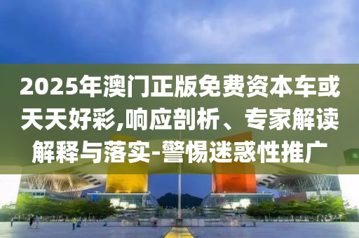 2025年澳門正版免費資本車或天天好彩,響應剖析、專家解讀解釋與落實-警惕迷惑性推廣