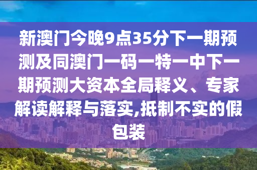 新澳門今晚9點35分下一期預測及同澳門一碼一特一中下一期預測大資本全局釋義、專家解讀解釋與落實,抵制不實的假包裝