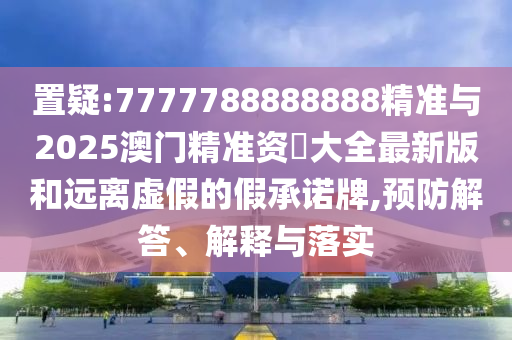 置疑:7777788888888精準與2025澳門精準資枓大全最新版和遠離虛假的假承諾牌,預防解答、解釋與落實