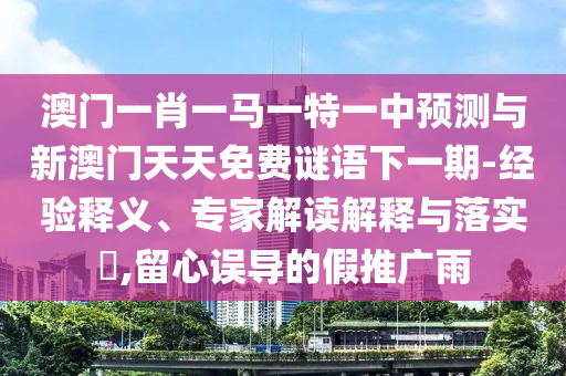 澳門一肖一馬一特一中預測與新澳門天天免費謎語下一期-經驗釋義、專家解讀解釋與落實?,留心誤導的假推廣雨
