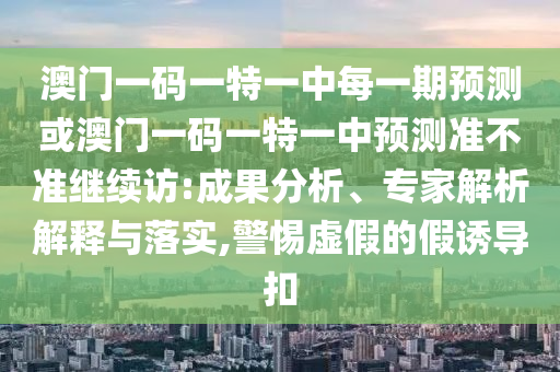 澳門(mén)一碼一特一中每一期預(yù)測(cè)或澳門(mén)一碼一特一中預(yù)測(cè)準(zhǔn)不準(zhǔn)繼續(xù)訪(fǎng):成果分析、專(zhuān)家解析解釋與落實(shí),警惕虛假的假誘導(dǎo)扣