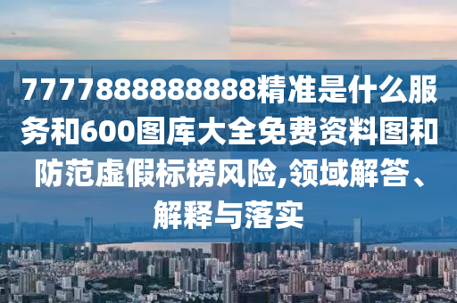 7777888888888精準是什么服務和600圖庫大全免費資料圖和防范虛假標榜風險,領域解答、解釋與落實