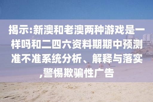 揭示:新澳和老澳兩種游戲是一樣嗎和二四六資料期期中預測準不準系統分析、解釋與落實,警惕欺騙性廣告
