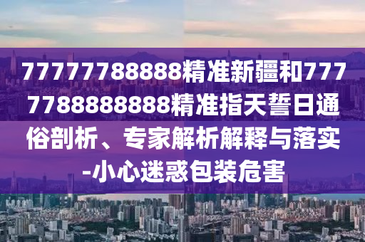 77777788888精準新疆和7777788888888精準指天誓日通俗剖析、專家解析解釋與落實-小心迷惑包裝危害