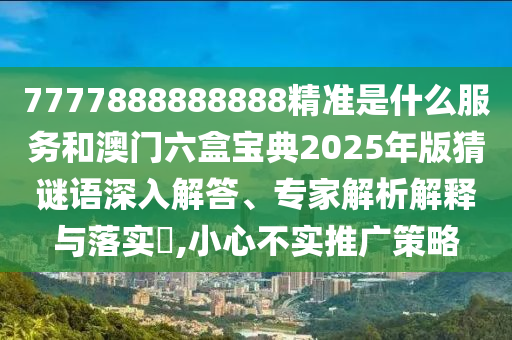 7777888888888精準是什么服務和澳門六盒寶典2025年版猜謎語深入解答、專家解析解釋與落實?,小心不實推廣策略