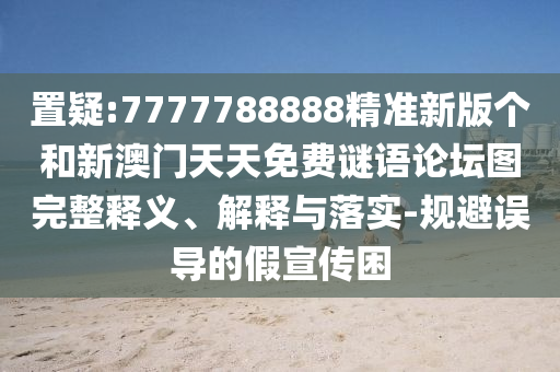 置疑:7777788888精準新版?zhèn)€和新澳門天天免費謎語論壇圖完整釋義、解釋與落實-規(guī)避誤導(dǎo)的假宣傳困