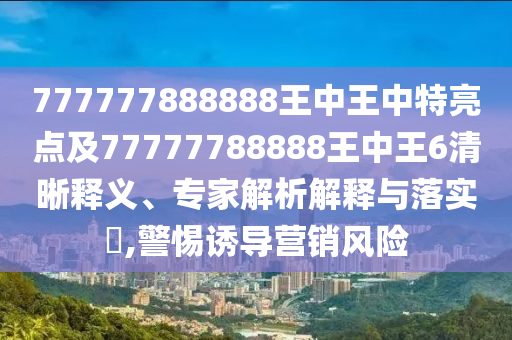 777777888888王中王中特亮點(diǎn)及77777788888王中王6清晰釋義、專家解析解釋與落實(shí)?,警惕誘導(dǎo)營銷風(fēng)險