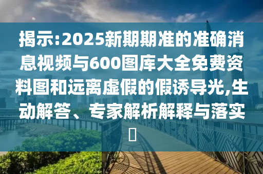 揭示:2025新期期準的準確消息視頻與600圖庫大全免費資料圖和遠離虛假的假誘導光,生動解答、專家解析解釋與落實?