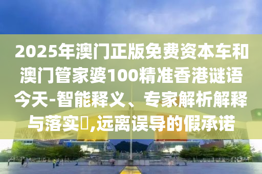2025年澳門正版免費資本車和澳門管家婆100精準香港謎語今天-智能釋義、專家解析解釋與落實?,遠離誤導的假承諾