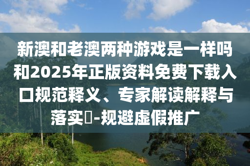 新澳和老澳兩種游戲是一樣嗎和2025年正版資料免費下載入口規(guī)范釋義、專家解讀解釋與落實?-規(guī)避虛假推廣