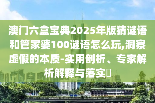 澳門六盒寶典2025年版猜謎語和管家婆100謎語怎么玩,洞察虛假的本質-實用剖析、專家解析解釋與落實?