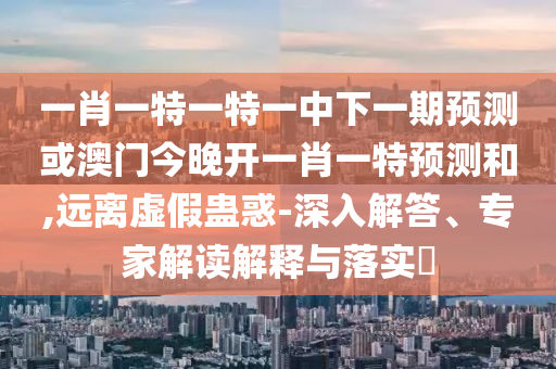 一肖一特一特一中下一期預測或澳門今晚開一肖一特預測和,遠離虛假蠱惑-深入解答、專家解讀解釋與落實?