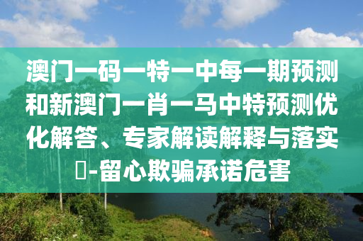 澳門一碼一特一中每一期預(yù)測和新澳門一肖一馬中特預(yù)測優(yōu)化解答、專家解讀解釋與落實?-留心欺騙承諾危害