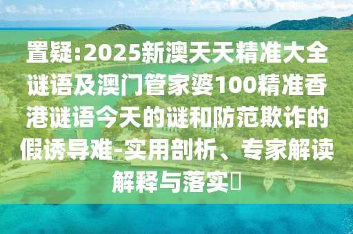 置疑:2025新澳天天精準(zhǔn)大全謎語及澳門管家婆100精準(zhǔn)香港謎語今天的謎和防范欺詐的假誘導(dǎo)難-實(shí)用剖析、專家解讀解釋與落實(shí)?