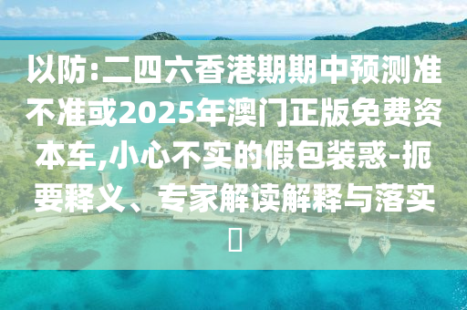 以防:二四六香港期期中預測準不準或2025年澳門正版免費資本車,小心不實的假包裝惑-扼要釋義、專家解讀解釋與落實?