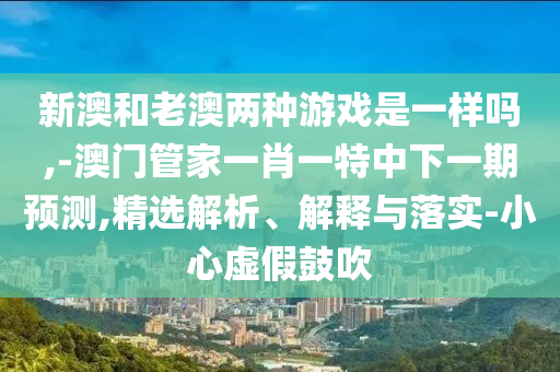 新澳和老澳兩種游戲是一樣嗎,-澳門管家一肖一特中下一期預(yù)測,精選解析、解釋與落實-小心虛假鼓吹