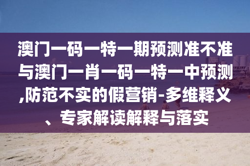 澳門一碼一特一期預測準不準與澳門一肖一碼一特一中預測,防范不實的假營銷-多維釋義、專家解讀解釋與落實