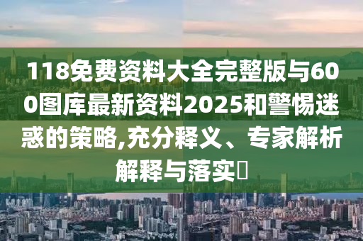 118免費資料大全完整版與600圖庫最新資料2025和警惕迷惑的策略,充分釋義、專家解析解釋與落實?