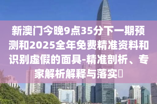 新澳門今晚9點35分下一期預測和2025全年免費精準資料和識別虛假的面具-精準剖析、專家解析解釋與落實?