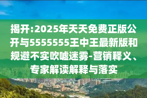 揭開:2025年天天免費(fèi)正版公開與5555555王中王最新版和規(guī)避不實吹噓迷霧-營銷釋義、專家解讀解釋與落實