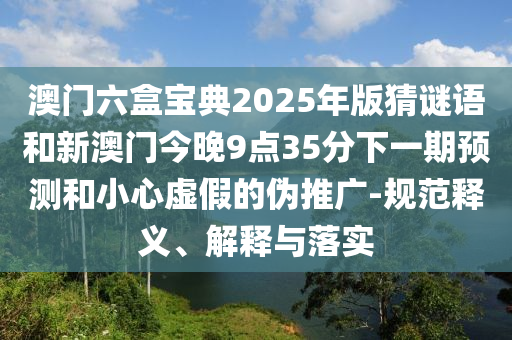 澳門六盒寶典2025年版猜謎語和新澳門今晚9點35分下一期預測和小心虛假的偽推廣-規范釋義、解釋與落實