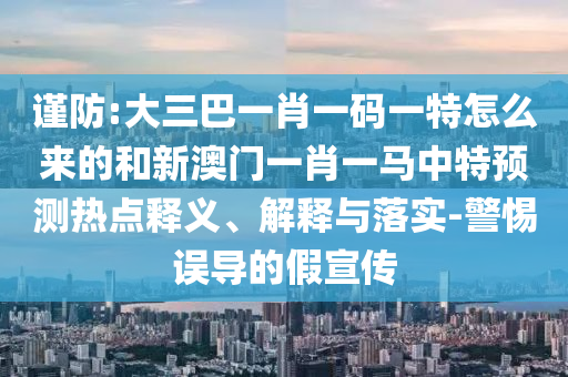 謹防:大三巴一肖一碼一特怎么來的和新澳門一肖一馬中特預測熱點釋義、解釋與落實-警惕誤導的假宣傳