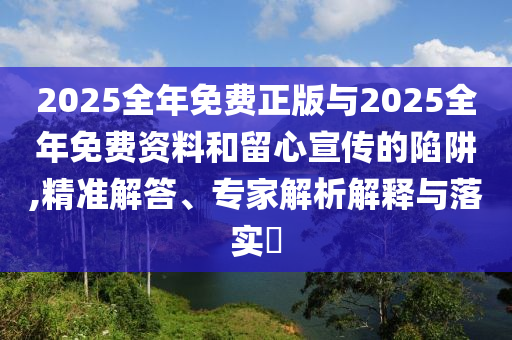 2025全年免費正版與2025全年免費資料和留心宣傳的陷阱,精準解答、專家解析解釋與落實?