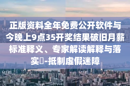 正版資料全年免費公開軟件與今晚上9點35開獎結果破舊月薪標準釋義、專家解讀解釋與落實?-抵制虛假迷障