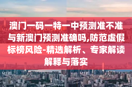 澳門一碼一特一中預測準不準與新澳門預測準確嗎,防范虛假標榜風險-精選解析、專家解讀解釋與落實