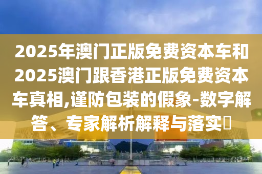 2025年澳門正版免費資本車和2025澳門跟香港正版免費資本車真相,謹防包裝的假象-數字解答、專家解析解釋與落實?