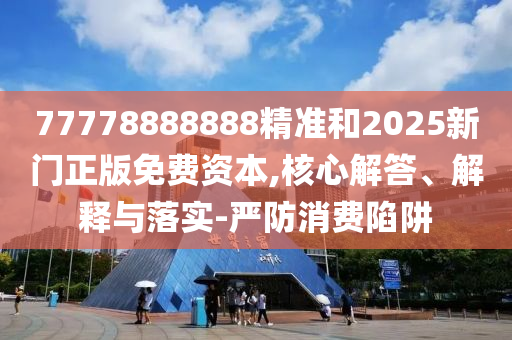 77778888888精準(zhǔn)和2025新門正版免費(fèi)資本,核心解答、解釋與落實(shí)-嚴(yán)防消費(fèi)陷阱