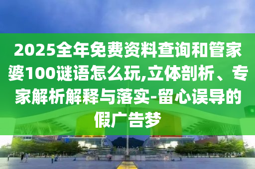 2025全年免費資料查詢和管家婆100謎語怎么玩,立體剖析、專家解析解釋與落實-留心誤導(dǎo)的假廣告夢