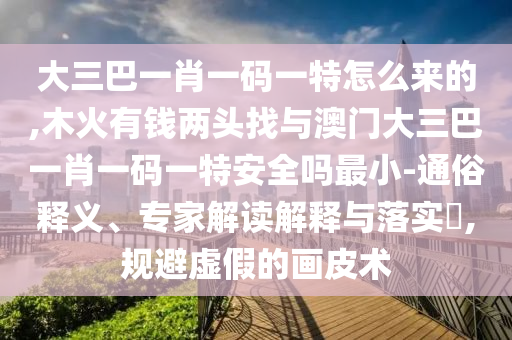 大三巴一肖一碼一特怎么來的,木火有錢兩頭找與澳門大三巴一肖一碼一特安全嗎最小-通俗釋義、專家解讀解釋與落實?,規避虛假的畫皮術