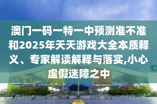 澳門一碼一特一中預(yù)測準(zhǔn)不準(zhǔn)和2025年天天游戲大全本質(zhì)釋義、專家解讀解釋與落實(shí),小心虛假迷障之中
