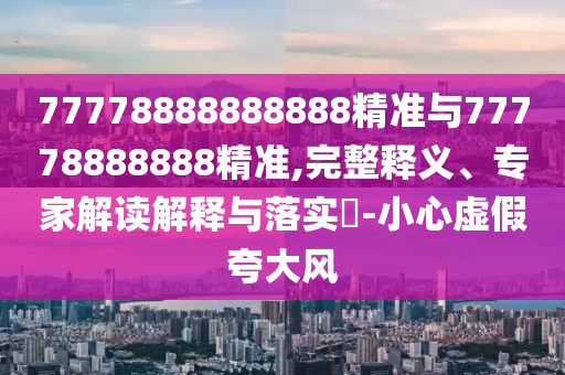 77778888888888精準與77778888888精準,完整釋義、專家解讀解釋與落實?-小心虛假夸大風